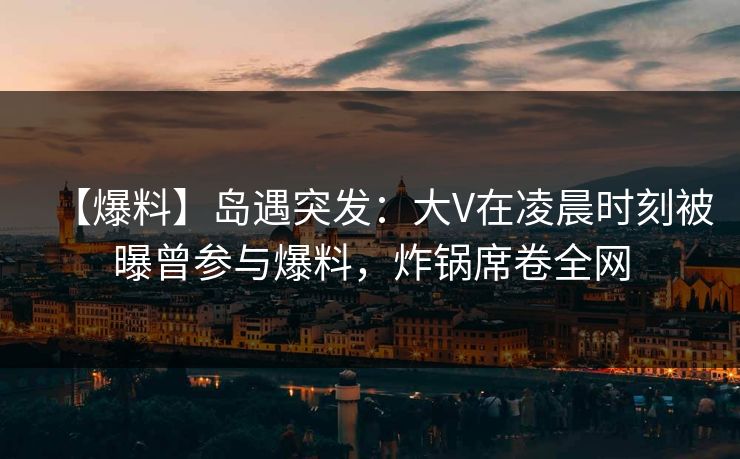 【爆料】岛遇突发：大V在凌晨时刻被曝曾参与爆料，炸锅席卷全网