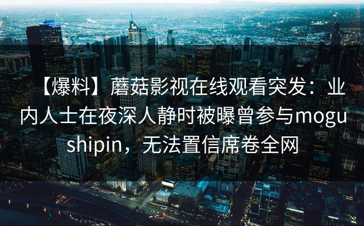 【爆料】蘑菇影视在线观看突发:业内人士在夜深人静时被曝曾参与mogushipin,无法置信席卷全网 【爆料】蘑菇影视在线观看突发:业内人士在夜深人静时被曝曾参与mogushipin,无法置信席卷全网