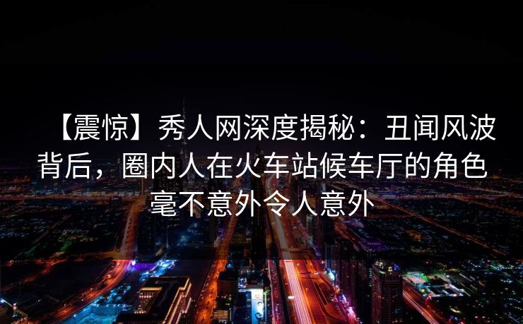 【震惊】秀人网深度揭秘：丑闻风波背后，圈内人在火车站候车厅的角色毫不意外令人意外