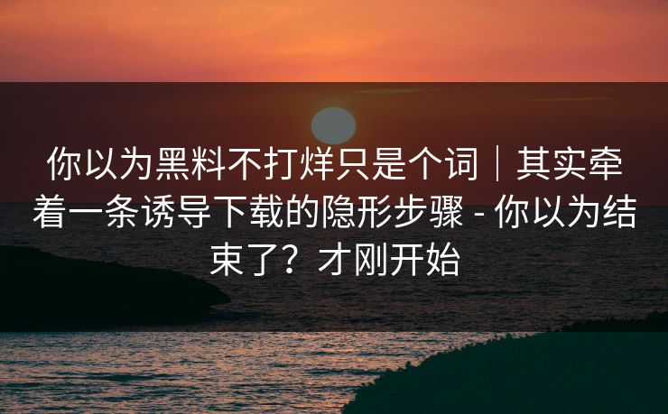 你以为黑料不打烊只是个词｜其实牵着一条诱导下载的隐形步骤 - 你以为结束了？才刚开始