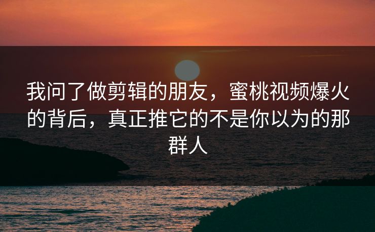 我问了做剪辑的朋友，蜜桃视频爆火的背后，真正推它的不是你以为的那群人