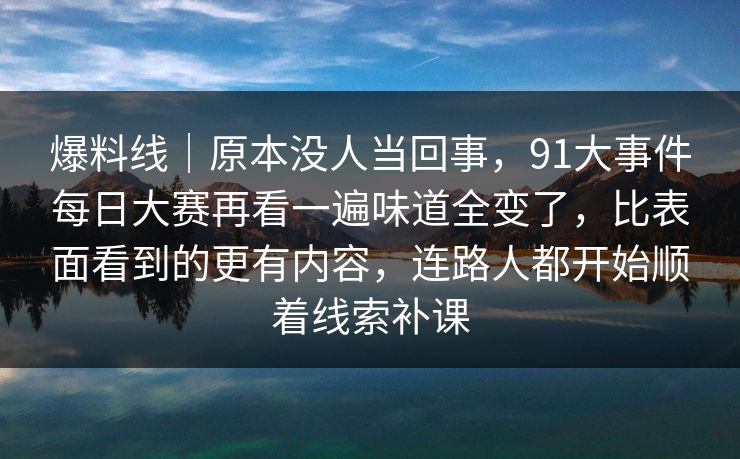 爆料线｜原本没人当回事，91大事件每日大赛再看一遍味道全变了，比表面看到的更有内容，连路人都开始顺着线索补课