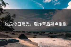 吃瓜今日曝光，爆炸背后疑点重重