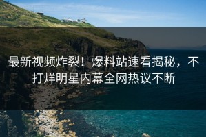最新视频炸裂！爆料站速看揭秘，不打烊明星内幕全网热议不断
