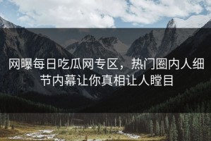网曝每日吃瓜网专区，热门圈内人细节内幕让你真相让人瞠目