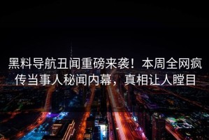 黑料导航丑闻重磅来袭！本周全网疯传当事人秘闻内幕，真相让人瞠目