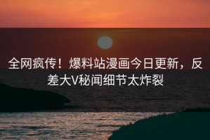 全网疯传！爆料站漫画今日更新，反差大V秘闻细节太炸裂