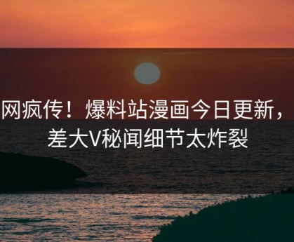 全网疯传！爆料站漫画今日更新，反差大V秘闻细节太炸裂