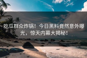 吃瓜群众炸锅！今日黑料竟然意外曝光，惊天内幕大揭秘！