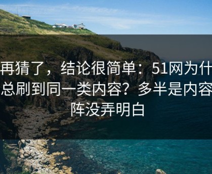 别再猜了，结论很简单：51网为什么你总刷到同一类内容？多半是内容矩阵没弄明白