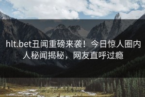 hlt.bet丑闻重磅来袭！今日惊人圈内人秘闻揭秘，网友直呼过瘾