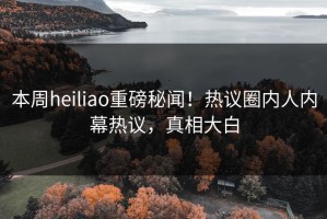本周heiliao重磅秘闻！热议圈内人内幕热议，真相大白