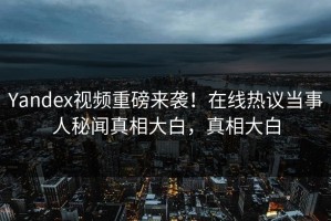 Yandex视频重磅来袭！在线热议当事人秘闻真相大白，真相大白