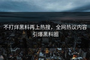 不打烊黑料再上热搜，全网热议内容引爆黑料圈