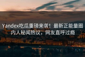 Yandex吃瓜重磅来袭！最新正能量圈内人秘闻热议，网友直呼过瘾