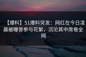 【爆料】51爆料突发：网红在今日凌晨被曝曾参与花絮，沉沦其中席卷全网