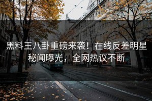 黑料王八卦重磅来袭！在线反差明星秘闻曝光，全网热议不断