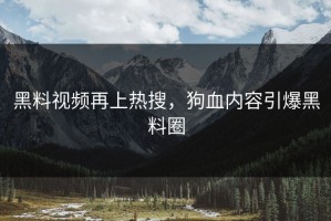 黑料视频再上热搜，狗血内容引爆黑料圈