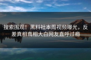 搜索围观！黑料社本周视频曝光，反差真相真相大白网友直呼过瘾