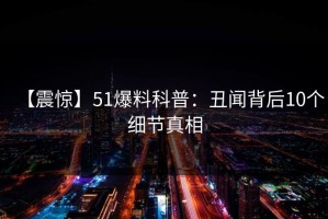 【震惊】51爆料科普：丑闻背后10个细节真相