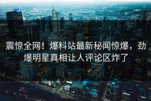 震惊全网！爆料站最新秘闻惊爆，劲爆明星真相让人评论区炸了