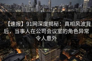 【速报】91网深度揭秘：真相风波背后，当事人在公司会议室的角色异常令人意外