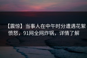 【震惊】当事人在中午时分遭遇花絮愤怒，91网全网炸锅，详情了解
