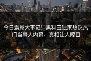 今日震撼大事记！黑料王独家热议热门当事人内幕，真相让人瞠目