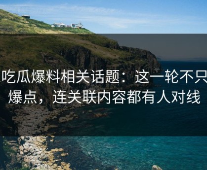 51吃瓜爆料相关话题：这一轮不只是爆点，连关联内容都有人对线