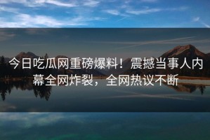 今日吃瓜网重磅爆料！震撼当事人内幕全网炸裂，全网热议不断