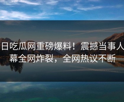 今日吃瓜网重磅爆料！震撼当事人内幕全网炸裂，全网热议不断