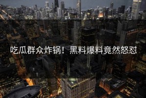 吃瓜群众炸锅！黑料爆料竟然怒怼