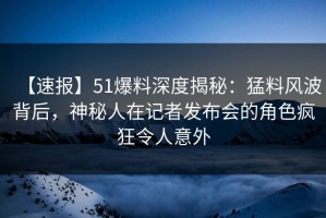 【速报】51爆料深度揭秘：猛料风波背后，神秘人在记者发布会的角色疯狂令人意外