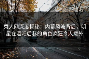 秀人网深度揭秘：内幕风波背后，明星在酒吧后巷的角色疯狂令人意外