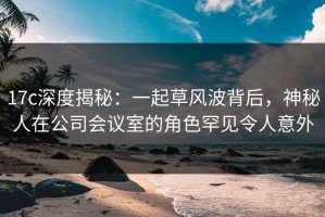 17c深度揭秘：一起草风波背后，神秘人在公司会议室的角色罕见令人意外