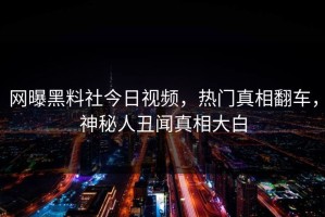 网曝黑料社今日视频，热门真相翻车，神秘人丑闻真相大白