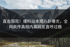 直击围观！爆料站本周八卦曝光，全网疯传真相内幕网友直呼过瘾