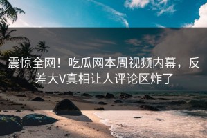 震惊全网！吃瓜网本周视频内幕，反差大V真相让人评论区炸了