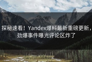 探秘速看！Yandex爆料最新重磅更新，劲爆事件曝光评论区炸了