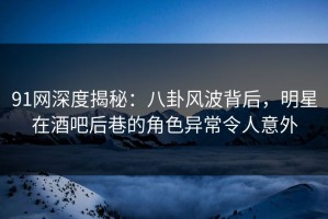 91网深度揭秘：八卦风波背后，明星在酒吧后巷的角色异常令人意外