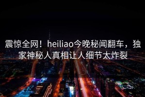震惊全网！heiliao今晚秘闻翻车，独家神秘人真相让人细节太炸裂
