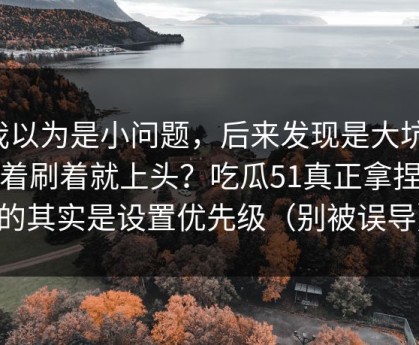 我以为是小问题，后来发现是大坑：刷着刷着就上头？吃瓜51真正拿捏你的其实是设置优先级（别被误导）
