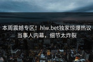 本周震撼专区！hlw.bet独家惊爆热议当事人内幕，细节太炸裂