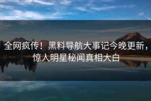 全网疯传！黑料导航大事记今晚更新，惊人明星秘闻真相大白