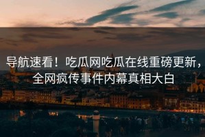 导航速看！吃瓜网吃瓜在线重磅更新，全网疯传事件内幕真相大白