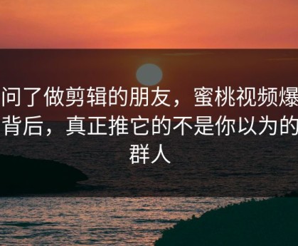 我问了做剪辑的朋友，蜜桃视频爆火的背后，真正推它的不是你以为的那群人