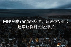 网曝今晚Yandex吃瓜，反差大V细节翻车让你评论区炸了