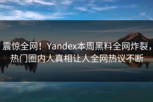 震惊全网！Yandex本周黑料全网炸裂，热门圈内人真相让人全网热议不断