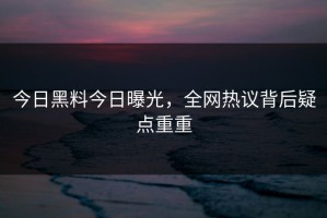 今日黑料今日曝光，全网热议背后疑点重重