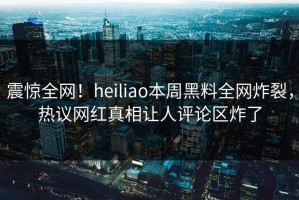 震惊全网！heiliao本周黑料全网炸裂，热议网红真相让人评论区炸了